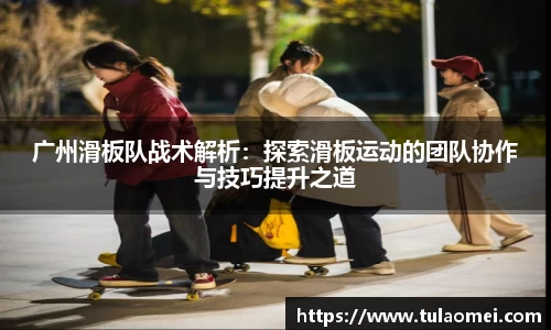 广州滑板队战术解析：探索滑板运动的团队协作与技巧提升之道